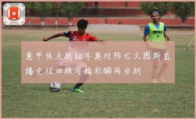 意甲焦点战拉齐奥对阵尤文图斯直播全程回顾与精彩瞬间分析