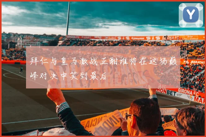 拜仁与皇马激战正酣谁将在这场巅峰对决中笑到最后