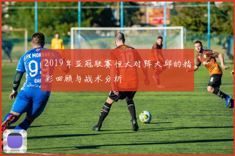 2019年亚冠联赛恒大对阵大邱的精彩回顾与战术分析