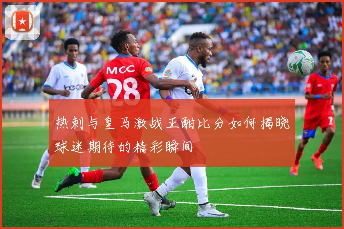 热刺与皇马激战正酣比分如何揭晓球迷期待的精彩瞬间