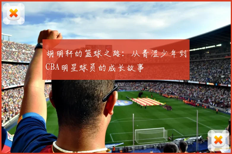 胡明轩的篮球之路：从青涩少年到CBA明星球员的成长故事